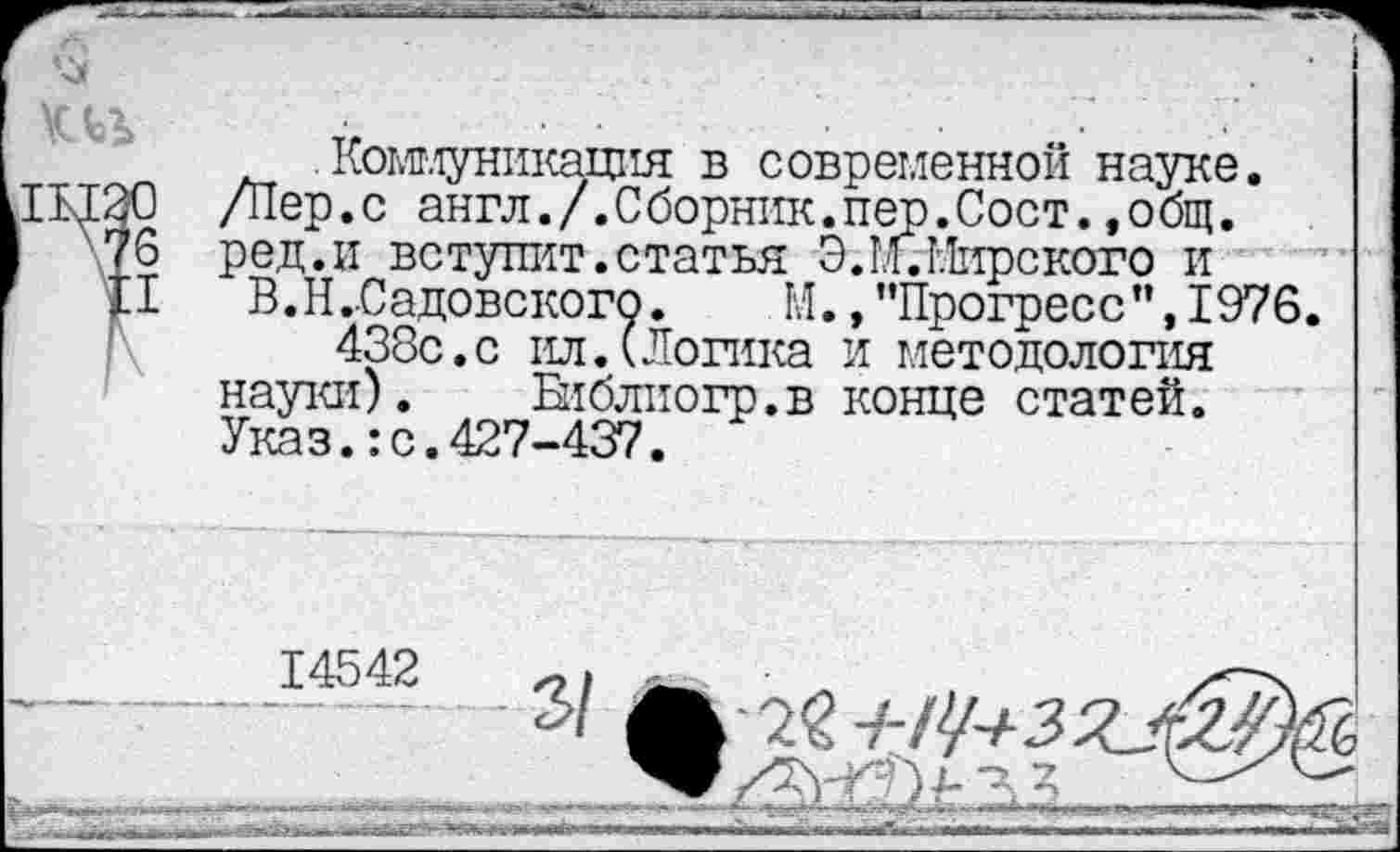 ﻿. Ком-луникация в современной науке. /Пер.с англ./.Сборник.пер.Сост.,общ. ред.и вступит.статья Э.М.Мирского и
В. Н..Садовского. М., ’’Прогресс”, 1976.
438с.с ил.(Логика и методология науки). Бпблиогр.в конце статей. Указ.:с.427-437.
14542